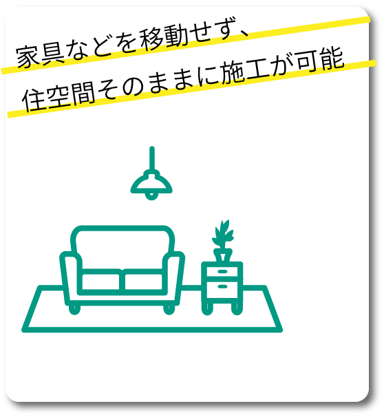 家具などを移動せず、住空間そのままに施工が可能